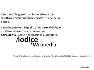 Il termine “leggere” un libro elettronico è
riduttivo, considerando le caratteristiche di un
eBook.
Il suo intento non è quello di traslare al digitale
un libro cartaceo, ma di creare una
EXPERIENCE simile e se possibile aumentata.
/lodice
*Wikipedia
EBook, //it.wikipedia.org/w/index.php?title=EBook&oldid=57784371 (in data 16 aprile 2013).
123 di 147
 