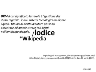 DRM Il cui significato letterale è "gestione dei
diritti digitali", sono i sistemi tecnologici mediante
i quali i titolari di diritto d'autore possono
esercitare ed amministrare tali diritti
nell'ambiente digitale.
/lodice
*Wikipedia
Digital rights management, //it.wikipedia.org/w/index.php?
title=Digital_rights_management&oldid=58029148 (in data 16 aprile 2013).
124 di 147
 