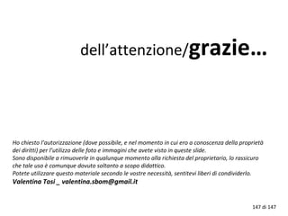 Ho chiesto l’autorizzazione (dove possibile, e nel momento in cui ero a conoscenza della proprietà
dei diritti) per l’utilizzo delle foto e immagini che avete visto in queste slide.
Sono disponibile a rimuoverle in qualunque momento alla richiesta del proprietario, lo rassicuro
che tale uso è comunque dovuto soltanto a scopo didattico.
Potete utilizzare questo materiale secondo le vostre necessità, sentitevi liberi di condividerlo.
Valentina Tosi _ valentina.sbom@gmail.it
dell’attenzione/grazie…
147 di 147
 