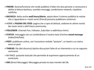 > FRIEND: Azione/funzione che rende pubblico il fatto che due persone si conoscono e
abilita la lettura bacheca, scambio messaggi, condivisione network, rispettive
notifiche.
> BACHECA: detta anche wall/muro/diario, spazio dove il sistema pubblica le notizie
che ci riguardano e i nostri amici (friend) possono pubblicare contenuti.
> HOME o PAGINA DEL FEED: pagina che si apre di default, vediamo le ultime novità
dei nostri amici o dell'intera community.
> FOLLOWER: chiamati Fan, Follower, Subcriber o addirittura Amici.
> STATUS: messaggio con cui condividiamo il nostro stato d'animo mood message
(video/link/foto).
> POST: pubblicare online, con l'accezione verbale “postare”, un tweet o un status
sono un post.
> THREAD: filo (del discorso) tipiche discussioni fatte di un intervento a cui ne seguono
commenti.
> MI PIACE: pulsante testuale che permette di esprimere apprezzamento di un
contenuto.
> DM (Direct Messagge): Messaggio privato tra due membri del SN.
20 di 147
 