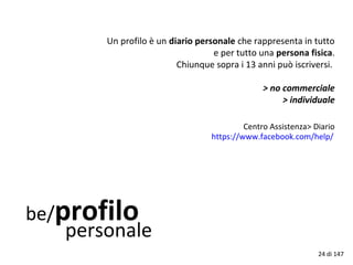 be/profilo
personale
Un profilo è un diario personale che rappresenta in tutto
e per tutto una persona fisica.
Chiunque sopra i 13 anni può iscriversi.
> no commerciale
> individuale
Centro Assistenza> Diario
https://www.facebook.com/help/
24 di 147
 