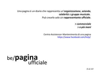 be/pagina
ufficiale
Una pagina è un diario che rappresenta un’organizzazione, azienda,
celebrità o gruppo musicale.
Può crearlo solo un rappresentante ufficiale.
> commerciale
> a più mani
https://www.facebook.com/help/
Centro Assistenza> Mantenimento di una pagina
25 di 147
 