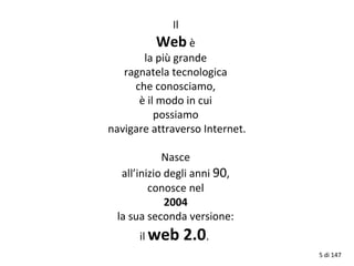 Il
Web è
la più grande
ragnatela tecnologica
che conosciamo,
è il modo in cui
possiamo
navigare attraverso Internet.
Nasce
all’inizio degli anni 90,
conosce nel
2004
la sua seconda versione:
il web 2.0.
5 di 147
 