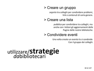 utilizzare/strategie
dabibliotecari
segreto tra colleghi per condividere problemi,
link e contenuti di vario genere.
pubblica per condividere tra colleghi, ma
anche con i lettori gli aggiornamenti delle
Pagine delle nostre biblioteche.
Una volta creato un evento lo si condivide
Con il gruppo dei colleghi.
82 di 147
 