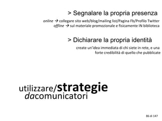utilizzare/strategie
dacomunicatori
online  collegare sito web/blog/mailing list/Pagina Fb/Profilo Twitter
offline  sul materiale promozionale e fisicamente IN biblioteca
86 di 147
create un’idea immediata di chi siete in rete, e una
forte credibilità di quello che pubblicate
 