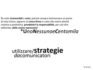 utilizzare/strategie
dacomunicatori
Se siete riconoscibili e unici, potrete sempre testimoniare un punto
di vista chiaro, apporre un’unica firma in calce alla vostra attività
creativa e produttiva, prendetevi la responsabilità, per così dire
editoriale, delle vostre espressioni.
*UnoNessunoeCentomila
87 di 147
 