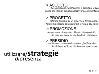 utilizzare/strategie
dipresenza
basso impegno e pochi rischi, si ascolta la wave.
Quello che i lettori pubblicano/scrivono/commentano
rotonda, centrata su un progetto e temporanea.
Ad esempio legata ad una gara di lettura a più classi
temporanea, di supporto al lancio di un prodotto.
Ad esempio acquisto di eReader in biblioteca
stabilire una presenza di contenuti fissi/rubriche...
La biblioteca c’è, ascolta l’utenza e partecipa
88 di 147
 