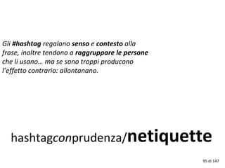 hashtagconprudenza/netiquette
Gli #hashtag regalano senso e contesto alla
frase, inoltre tendono a raggruppare le persone
che li usano… ma se sono troppi producono
l’effetto contrario: allontanano.
95 di 147
 