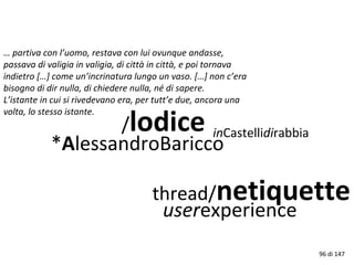 … partiva con l’uomo, restava con lui ovunque andasse,
passava di valigia in valigia, di città in città, e poi tornava
indietro […] come un’incrinatura lungo un vaso. […] non c’era
bisogno di dir nulla, di chiedere nulla, né di sapere.
L’istante in cui si rivedevano era, per tutt’e due, ancora una
volta, lo stesso istante.
/lodice
*AlessandroBaricco
thread/netiquette
userexperience
inCastellidirabbia
96 di 147
 