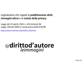il/dirittod’autore
leimmagini
Legislazione che regola la pubblicazione delle
immagini altrui e la tutela della privacy
Legge del 22 aprile 1941 n. 633 Articolo 96
Legge 196 del 2003 in sostituzione della 675/96
http://www.interlex.it/testi/l41_633.htm
99 di 147
 