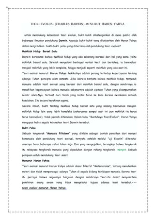 TEORI EVOLUSI (CHARLES DARWIN) MENURUT HARUN YAHYA
untuk mendukung kebenaran teori evolusi, bukti-bukti diketengahkan di muka public oleh
beberapa ilmuwan pendukung Darwin. Apasaja bukti-bukti yang dibeberkan oleh Harun Yahya
dalam menjatuhkan bukti-bukti palsu yang diberikan oleh pendukung teori evolusi?
Makhluk Hidup Bersel Satu
Darwin berasumsi bahwa makhluk hidup yang ada sekarang berasal dari hal yang sama, yaitu
makhluk bersel satu. Setelah mengalami berbagai variasi kecil dan bertahap, ia berevolusi
menjadi makhluk yang lebih kompleks, hingga menjadi seperti makhluk yang ada saat ini.
Teori evolusi menurut Harun Yahya hakikatnya adalah perang terhadap kepercayaan tentang
adanya Tuhan pencipta alam semesta .Jika Darwin berkata bahwa makhluk hidup, termasuk
manusia adalah hasil evolusi yang berasal dari makhluk bersel satu, dengan sendirinya ia
menafikan kepercayaan bahwa manusia sebenarnya adalah ciptaan Tuhan yang disempurnakan
sendir ioleh-Nya, terbuat dari tanah yang lantas turun ke Bumi karena melakukan sebuah
kesalahan. Itu secara keyakinan agama.
Secara ilmiah, bukti tentang makhluk hidup bersel satu yang sedang berevolusi menjadi
makhluk hidup lain yang lebih kompleks (seharusnya sampai saat ini pun makhluk itu harus
terus berevolusi), tidak pernah ditemukan. Dalam buku "Runtuhnya TeoriEvolusi", Harun Yahya
mengupas habis segala kelemahan teori Darwin tersebut.
Bukti Palsu
Sebuah tengkorak "Manusia Piltdown" yang diklaim sebagai bentuk peralihan dari monyet
kemanusia oleh pendukung teori evolusi, ternyata setelah melalui "uji fluorin" diketahui
umurnya baru beberapa ratus tahun saja. Dan yang mengejutkan, terungkap bahwa tengkorak
itu rekayasa tengkorak manusia yang dipadukan dengan rahang tengkorak monyet. Sebuah
penipuan untuk mendukung teori sesat.
Menurut Harun Yahya
Teori evolusi menurut Harun Yahya adalah dasar filsafat "Materialisme", tentang menuhankan
materi dan tidak mempercayai adanya Tuhan di segala bidang kehidupan manusia. Karena teori
itu percaya bahwa segalanya berjalan dengan sendirinya. Teori itu dapat menyesatkan
pemikiran orang awam yang tidak mengetahui tujuan adanya teori tersebut.---
teori evolusi menurut Harun Yahya,
 
