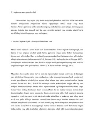 f. Lingkungan yang terus berubah



      Dalam situasi lingkungan yang terus mengalami perubahan, makhluk hidup harus terus
menerus    mengadakan     penyesuaian    melalui    “perjuangan   untuk    hidup”      yang   tiada
hentinya.Artinya peristiwa seleksi alam berlangsung tiada hentinya dan sebagai akibatnya pada
generasi tertentu akan muncul individu yang memiliki ciri-ciri yang semakin adaptif serta
spesifik bagi situasi lingkungan yang melingkupi.



2. Evolusi Organik terjadi karena peristiwa seleksi alam



Makna utama wawasan Darwin dalam teori ini adalah bahwa evolusi organik memang terjdi, dan
bahwa evolusi organik tersebut terjadi karena peristiwa seleksi alam. Dalam hubungannya
dengan teori seleksi alam Darwin, terdapat kesan yang cukup kuat bahwa peristiwa seleksi alam
adalah sebab utama terjadinya evolusi (G.G. Simpson, Life: An Introduction to Biology, 1957);
disamping itu peristiwa seleksi alam diartikan sebagai suatu perjuangan langsung antar individu
sespesies ataupun antar spesies (direct combat: C.A. Villec, General Zoology, 1978).



Munculnya teori seleksi alam Darwin ternyata menimbulkan banyak kontroversi di kalangan
para ahli biologi.Disamping itu pula mendapatkan reaksi keras dan tantangan.Sejak semula teori
seleksi alam Darwin ini ditafsirkan secara keliru sebagai teori yang memperkenalkan bahwa
manusia berasal dari kera. Reaksi dan tantangan masih berkelanjutan hingga sekarang dan
menjadi demikian kacaunya karena reaksi agama terlebih lagi dengan munculnya buku karya
Harun Yahya tentang Runtuhnya Teori Evolusi;.Dalam hal ini makna wawasan Darwin telah
dipertentangkan dengan ajaran agama atas dasar persepsi yang salah. Oleh karena itu peluang
munculnya pemikiran yang jernih atas teori seleksi alam Darwin berkurang atau hilang sama
sekali dan pada akhirnya menutup kemungkinan ditemukannya manfaat terapan dari teori
tersebut. Sangat boleh jadi diantara kita tidak sedikit yang masih mempunyai persepsi keliru atas
teori seleksi alam Darwin. Sesungguhnya makna wawasan Darwin adalah berkenaan dengan
kedua makna yang telah disebutkan sebelumnya dan sama sekali tidak memperkenalkan ajaran
 