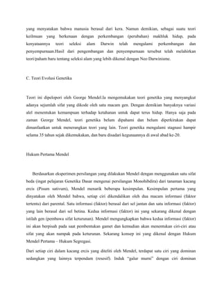 yang menyatakan bahwa manusia berasal dari kera. Namun demikian, sebagai suatu teori
keilmuan yang berkenaan dengan perkembangan (perubahan) makhluk hidup, pada
kenyataannya     teori   seleksi   alam    Darwin     telah    mengalami     perkembangan       dan
penyempurnaan.Hasil dari pengembangan dan penyempurnaan tersebut telah melahirkan
teori/paham baru tentang seleksi alam yang lebih dikenal dengan Neo Darwinisme.



C. Teori Evolusi Genetika



Teori ini dipelopori oleh George Mendel.Ia mengemukakan teori genetika yang menyangkut
adanya sejumlah sifat yang dikode oleh satu macam gen. Dengan demikian banyaknya variasi
alel menentukan kemampuan terhadap ketahanan untuk dapat terus hidup. Hanya saja pada
zaman George Mendel, teori genetika belum dipahami dan belum diperkirakan dapat
dimanfaatkan untuk menerangkan teori yang lain. Teori genetika mengalami stagnasi hampir
selama 35 tahun sejak dikemukakan, dan baru disadari kegunaannya di awal abad ke-20.



Hukum Pertama Mendel



   Berdasarkan eksperimen persilangan yang dilakukan Mendel dengan menggunakan satu sifat
beda (ingat pelajaran Genetika Dasar mengenai persilangan Monohibdira) dari tanaman kacang
ercis (Pisum sativum), Mendel menarik beberapa kesimpulan. Kesimpulan pertama yang
dinyatakan oleh Mendel bahwa, setiap ciri dikendalikan oleh dua macam informasi (faktor
tertentu) dari parental. Satu informasi (faktor) berasal dari sel jantan dan satu informasi (faktor)
yang lain berasal dari sel betina. Kedua informasi (faktor) ini yang sekarang dikenal dengan
istilah gen (pembawa sifat keturunan). Mendel mengungkapkan bahwa kedua informasi (faktor)
ini akan berpisah pada saat pembentukan gamet dan kemudian akan menentukan ciri-ciri atau
sifat yang akan nampak pada keturunan. Sekarang konsep ini yang dikenal dengan Hukum
Mendel Pertama – Hukum Segregasi.

Dari setiap ciri dalam kacang ercis yang diteliti oleh Mendel, terdapat satu ciri yang dominan
sedangkan yang lainnya terpendam (resesif). Induk “galur murni” dengan ciri dominan
 