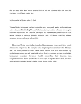 oleh gen yang lebih kuat. Dalam generasi berikut, bila ciri dominan tidak ada, maka ciri
terpendam (resesif) akan muncul lagi.



Pentingnya Karya Mendel dalam Evolusi



Temuan Mendel mempunyai implikasi penting.Karyanya membantah adanya teori percampuran
dalam keturunan (The Blending Theory of Inheritance) yaitu, pemikiran bahwa ciri-ciri orang tua
diwariskan kepada anak dan kemudian bercampur, lalu diwariskan ke generasi berikut dalam
bentuk campuran.Di kalangan manusia, ungkapan yang menyatakan seseorang berdarah
campuran, sebenarnya berawal pada teori ini.



    Eksperimen Mendel membuktikan justru kebalikannyalah yang benar; yakni faktor genetik
ciri atau sifat yang diwarisi dari orang tua hanya bergabung untuk sementara waktu dalam diri
anak, dan dalam generasi berikutnya faktor genetik tersebut akan pecah atau memisah lagi
menjadi satuan-satuan yang ada pada induk aslinya. Teori percampuran ternyata menghasilkan
keseragaman,    sedangkan    eksperimen    Mendel    menunjukkan      hasil   keturunan   yang
beragam.Berdasarkan kedua teori tersebut di atas dapat disimpulkan bahwa teori pewarisan
menurut Mendel memberi peluang kejadian evolusi biologi makluk hidup.
 
