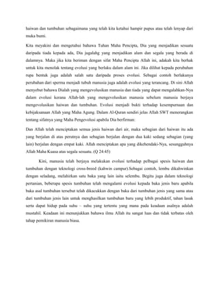 haiwan dan tumbuhan sebagaimana yang telah kita ketahui hampir pupus atau telah lenyap dari
muka bumi.

Kita meyakini dan mengetahui bahawa Tuhan Maha Pencipta, Dia yang menjadikan sesuatu
daripada tiada kepada ada, Dia jugalahg yang menjadikan alam dan segala yang berada di
dalamnya. Maka jika kita beriman dengan sifat Maha Pencipta Allah ini, adakah kita berhak
untuk kita menolak tentang evolusi yang berlaku dalam alam ini. Jika dilihat kepada perubahan
rupa bentuk juga adalah salah satu daripada proses evolusi. Sebagai contoh berlakunya
perubahan dari sperma menjadi tubuh manusia juga adalah evolusi yang terancang. Di sini Allah
menyebut bahawa Dialah yang mengevolusikan manusia dan tiada yang dapat mengalahkan-Nya
dalam evolusi kerana Allah-lah yang mengevolusikan manusia sebelum manusia berjaya
mengevolusikan haiwan dan tumbuhan. Evolusi menjadi bukti terhadap kesempurnaan dan
kebijaksanaan Allah yang Maha Agung. Dalam Al-Quran sendiri jelas Allah SWT menerangkan
tentang sifatnya yang Maha Pengevolusi apabila Dia berfirman:

Dan Allah telah menciptakan semua jenis haiwan dari air, maka sebagian dari haiwan itu ada
yang berjalan di atas perutnya dan sebagian berjalan dengan dua kaki sedang sebagian (yang
lain) berjalan dengan empat kaki. Allah menciptakan apa yang dikehendaki-Nya, sesungguhnya
Allah Maha Kuasa atas segala sesuatu. (Q 24:45)

       Kini, manusia telah berjaya melakukan evolusi terhadap pelbagai spesis haiwan dan
tumbuhan dengan teknologi cross-breed (kahwin campur).Sebagai contoh, lembu dikahwinkan
dengan seladang, melahirkan satu baka yang lain iaitu selembu. Begitu juga dalam teknologi
pertanian, beberapa spesis tumbuhan telah mengalami evolusi kepada baka jenis baru apabila
baka asal tumbuhan tersebut telah dikacukkan dengan baka dari tumbuhan jenis yang sama atau
dari tumbuhan jenis lain untuk menghasilkan tumbuhan baru yang lebih produktif, tahan lasak
serta dapat hidup pada suhu – suhu yang tertentu yang mana pada keadaan asalnya adalah
mustahil. Keadaan ini menunjukkan bahawa ilmu Allah itu sangat luas dan tidak terbatas oleh
tahap pemikiran manusia biasa.
 