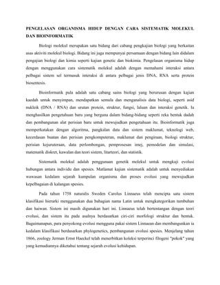 PENGELASAN ORGANISMA HIDUP DENGAN CARA SISTEMATIK MOLEKUL
DAN BIOINFORMATIK

       Biologi molekul merupakan satu bidang dari cabang pengkajian biologi yang berkaitan
asas aktiviti molekul biologi. Bidang ini juga mempunyai persamaan dengan bidang lain didalam
pengajian biologi dan kimia seperti kajian genetic dan biokimia. Pengelasan organisma hidup
dengan menggunakan cara sistematik molekul adalah dengan memahami interaksi antara
pelbagai sistem sel termasuk interaksi di antara pelbagai jenis DNA, RNA serta protein
biosentesis.

       Bioinformatik pula adalah satu cabang sains biologi yang berurusan dengan kajian
kaedah untuk menyimpan, mendapatkan semula dan menganalisis data biologi, seperti asid
nukleik (DNA / RNA) dan urutan protein, struktur, fungsi, laluan dan interaksi genetik. Ia
menghasilkan pengetahuan baru yang berguna dalam bidang-bidang seperti reka bentuk dadah
dan pembangunan alat perisian baru untuk mewujudkan pengetahuan itu. Bioinformatik juga
memperkatakan dengan algoritma, pangkalan data dan sistem maklumat, teknologi web,
kecerdasan buatan dan perisian pengkomputeran, maklumat dan pengiraan, biologi struktur,
perisian kejuruteraan, data perlombongan, pemprosesan imej, pemodelan dan simulasi,
matematik diskret, kawalan dan teori sistem, litarteori, dan statistik.

       Sistematik molekul adalah penggunaan genetik molekul untuk mengkaji evolusi
hubungan antara individu dan spesies. Matlamat kajian sistematik adalah untuk menyediakan
wawasan kedalam sejarah kumpulan organisma dan proses evolusi yang mewujudkan
kepelbagaian di kalangan spesies.

       Pada tahun 1758 naturalis Sweden Carolus Linnaeus telah mencipta satu sistem
klasifikasi hierarki menggunakan dua bahagian nama Latin untuk mengkategorikan tumbuhan
dan haiwan. Sistem ini masih digunakan hari ini. Linnaeus telah bertentangan dengan teori
evolusi, dan sistem itu pada asalnya berdasarkan ciri-ciri morfologi struktur dan bentuk.
Bagaimanapun, para penyokong evolusi mengguna pakai sistem Linnaean dan membangunkan ia
kedalam klasifikasi berdasarkan phylogenetics, pembangunan evolusi spesies. Menjelang tahun
1866, zoology Jerman Ernst Haeckel telah menerbitkan koleksi terperinci filogeni "pokok" yang
yang kemudiannya diketahui tentang sejarah evolusi kehidupan.
 