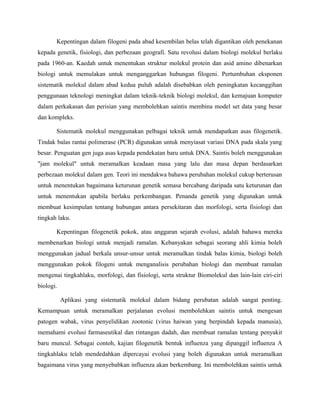 Kepentingan dalam filogeni pada abad kesembilan belas telah digantikan oleh penekanan
kepada genetik, fisiologi, dan perbezaan geografi. Satu revolusi dalam biologi molekul berlaku
pada 1960-an. Kaedah untuk menentukan struktur molekul protein dan asid amino dibenarkan
biologi untuk memulakan untuk menganggarkan hubungan filogeni. Pertumbuhan eksponen
sistematik molekul dalam abad kedua puluh adalah disebabkan oleh peningkatan kecanggihan
penggunaan teknologi meningkat dalam teknik-teknik biologi molekul, dan kemajuan komputer
dalam perkakasan dan perisian yang membolehkan saintis membina model set data yang besar
dan kompleks.

       Sistematik molekul menggunakan pelbagai teknik untuk mendapatkan asas filogenetik.
Tindak balas rantai polimerase (PCR) digunakan untuk menyiasat variasi DNA pada skala yang
besar. Penguatan gen juga asas kepada pendekatan baru untuk DNA. Saintis boleh menggunakan
"jam molekul" untuk meramalkan keadaan masa yang lalu dan masa depan berdasarkan
perbezaan molekul dalam gen. Teori ini mendakwa bahawa perubahan molekul cukup berterusan
untuk menentukan bagaimana keturunan genetik semasa bercabang daripada satu keturunan dan
untuk menentukan apabila berlaku perkembangan. Penanda genetik yang digunakan untuk
membuat kesimpulan tentang hubungan antara persekitaran dan morfologi, serta fisiologi dan
tingkah laku.

       Kepentingan filogenetik pokok, atau anggaran sejarah evolusi, adalah bahawa mereka
membenarkan biologi untuk menjadi ramalan. Kebanyakan sebagai seorang ahli kimia boleh
menggunakan jadual berkala unsur-unsur untuk meramalkan tindak balas kimia, biologi boleh
menggunakan pokok filogeni untuk menganalisis perubahan biologi dan membuat ramalan
mengenai tingkahlaku, morfologi, dan fisiologi, serta struktur Biomolekul dan lain-lain ciri-ciri
biologi.

           Aplikasi yang sistematik molekul dalam bidang perubatan adalah sangat penting.
Kemampuan untuk meramalkan perjalanan evolusi membolehkan saintis untuk mengesan
patogen wabak, virus penyelidikan zootonic (virus haiwan yang berpindah kepada manusia),
memahami evolusi farmaseutikal dan rintangan dadah, dan membuat ramalan tentang penyakit
baru muncul. Sebagai contoh, kajian filogenetik bentuk influenza yang dipanggil influenza A
tingkahlaku telah mendedahkan dipercayai evolusi yang boleh digunakan untuk meramalkan
bagaimana virus yang menyebabkan influenza akan berkembang. Ini membolehkan saintis untuk
 