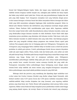 berasal dari bahagian-bahagian kepala, badan, dan tangan yang terpisah-pisah, yang pada
makhluk tertentu ketiganya tumbuh menjadi satu, sedangkan pada makhluk lain hanya kepala
dan badan yang tumbuh seperti pada ikan. Ertinya ada yang pertumbuhannya lengkap dan ada
pula yang tidak lengkap. Teori Autogenesis merupakan teori yang berkaitan dengan proses
evolusi namun dorongan evolusinya beasal dari dalam menyatakan bahawa dorongan dari dalam
itulah yang lebih menentukan sedangkan lingkungan tidak memberikan pengaruh. Selain itu
dikenal pula fahaman finalisme dan telefinalisme yang mempunyai kemiripan dengan paham
vitalisme. Paham finalisme lebih menitikberatkan pada tujuan akhir, bagaimana makhluk
berevolusi sampai bentuk akhir sudah dinyatakankarena adanya kekuatan trasenden, namun apa
yang dimaksudkan dengan kekuatan trasenden itu tidak disebutkan. Kaum finalis tidak dapat
menjelaskan proses perubahan yang ditentukan oleh kekuatan tersebut. Pada kaum vitalis jelas
bahwa kekuatan trasenden itu adalah kekuatan alam yang maha hebat. Ada beberapa penganut
paham lain yang mengelak terhadap adanya pengaturan atau tuntunan khusus seperti pada
vitalisme Para penganut paham lain ini berpegang pada teori Orthogenesis, Nomogenesis, dan
Aristogenesis yang menganggap bahwa makhluk hidup itu berubah secara evolutif dan penentu
perubahan itu adalah germ plasma. Contoh: perkembangan bentuk dewasa manusia dinyatakan
sudah ada sejak tingkat embrio; Warna, bentuk, letak dan bentuk putik, serta serbuk sari telah
ada pada kuncup bunga. Perubahan pada kuncup menjadi bunga hanya memerlukan tenaga untuk
mekarnya sang bunga. Ketiga teori ini mempunyai perbedaan yaitu: Orthogenesis
menitikberatkan perkembangan makhluk hidup pada garis lurus artinya terjadi perkembangan
yang semakin besar, semakin bervariasi, namun semuanya bertolak dari yang sudah ada.
Nomogenesis menyatakan bahwa perkembangan hanya berlangsung sesuai dengan aturan
tertentu.Untuk setiap makhluk ada aturan tertentu yang mengikat.Aristogenesis menyatakan
bahwa perkembangan yang terjadi adalah perubahan menuju ke yang lebih baik.

      Beberapa tokoh dan peristiwa yang mendukung dan dipandang dapat melahirkan teori
evolusi antara lain Carolus Linnaeus (Swedia) yang disebut sebagai bapak Sistematik, telah
berhasil memberi nama 4.235 spesies hewan dan 5.250 spesies tumbuhan menyatakan bahwa
makhluk-makhluk hidup tersebut diciptakan dan tetap (konstan), serta tergolong makhluk
pertama yang benar-benar ada. Charles Bonnet (ahli pengetahuan alam) percaya bahwa semua
organisme, bahkan semua benda tak hidup mengalami proses pembentukan melalui rantai/tangga
yang panjang dantek terputus, tak tersisipi. Rantai ini bermula dari mineral yang selanjutnya
 