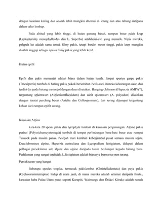 dengan keadaan kering dan adalah lebih mungkin ditemui di lereng dan atas rabung daripada
dalam salur lembap.

       Pada altitud yang lebih tinggi, di hutan gunung basah, rumpun besar pakis krep
(Leptopterishy menophylloides dan L. Superba) adalahciri-ciri yang menarik. Nipis mereka,
pelepah lut adalah sama untuk filmy pakis, tetapi berdiri meter tinggi, pakis krep mungkin
disalah anggap sebagai spesis filmy pakis yang lebih kecil.



Hutan epifit



Epifit dan pakis memanjat adalah biasa dalam hutan basah. Empat spesies garpu pakis
(Tmesipteris) tumbuh di batang pakis pokok berserabut. Pelik-cari, mereka kekurangan akar, dan
terdiri daripada batang menonjol dengan daun diratakan. Hanging clubmoss (Huperzia AMPAT),
tergantung spleenwort (Aspleniumflaccidum) dan sabit spleenwort (A. polyodon) dikaitkan
dengan teratai perching besar (Astelia dan Collospermum), dan sering dijumpai tergantung
keluar dari rumpun epifit sarang.



Kawasan Alpine

       Kira-kira 20 spesis pakis dan lycophyte tumbuh di kawasan pergunungan. Alpine pakis
perisai (Polystichumcystostegia) tumbuh di tempat perlindungan batu-batu besar atau rumput
Tussock pada musim panas. Pelepah mati kembali keberjambul pusat semasa musim sejuk.
Duaclubmosses alpine, Huperzia australiana dan Lycopodium fastigiatum, didapati dalam
pelbagai persekitaran sub alpine dan alpine daripada tanah berlumpur kepada bidang batu.
Pedalaman yang sangat terdedah, L.fastigiatum adalah biasanya berwarna oren terang.

Persekitaran yang hangat

       Beberapa spesies tropika, termasuk pakislembut (Christelladentata) dan paya pakis
(Cyclosorusinterruptus) hidup di utara jauh, di mana mereka adalah selamat daripada frosts.,
kawasan haba Pulau Utara pusat seperti Karapiti, Waimangu dan Ōrākei Kōrako adalah rumah
 