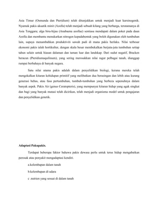 Asia Timur (Osmunda dan Pteridium) telah ditunjukkan untuk menjadi kuat karsinogenik.
Nyamuk pakis akuatik minit (Azolla) telah menjadi sebuah kilang yang berharga, terutamanya di
Asia Tenggara; alga biru-hijau (Anabaena azollae) sentiasa mendapati dalam poket pada daun
Azolla dan membantu menukarkan nitrogen kepadabentuk yang boleh digunakan oleh tumbuhan
lain, supaya menambahkan produktiviti sawah padi di mana pakis berlaku. Nilai terbesar
ekonomi pakis ialah hortikultur, dengan skala besar membekalkan berjuta-juta tumbuhan setiap
tahun selain untuk hiasan dalaman dan taman luar dan landskap. Dari sudut negatif, Bracken
beracun (Pteridiumaquilinum), yang sering merosakkan nilai ragut pelbagai tanah, dianggap
rumpai berbahaya di banyak negara.

       Satu nilai utama pakis adalah dalam penyelidikan biologi, kerana mereka telah
mengekalkan kitaran kehidupan primitif yang melibatkan dua berasingan dan lebih atau kurang
generasi bebas, atau fasa pertumbuhan, tumbuh-tumbuhan yang berbeza sepenuhnya dalam
banyak aspek. Pakis Air (genus Ceratopteris), yang mempunyai kitaran hidup yang agak singkat
dan bagi yang banyak mutasi telah dicirikan, telah menjadi organisma model untuk pengajaran
dan penyelidikan genetik.




Adaptasi Pakupakis.

       Terdapat beberapa faktor bahawa pakis dewasa perlu untuk terus hidup mengabaikan
perosak atau penyakit mengadaptasi kendiri.

       a.kelembapan dalam tanah

       b.kelembapan di udara

       c .nutrien yang sesuai di dalam tanah
 