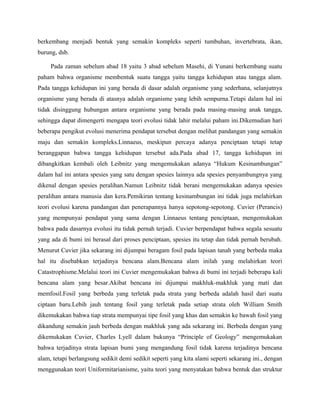 berkembang menjadi bentuk yang semakin kompleks seperti tumbuhan, invertebrata, ikan,
burung, dsb.

     Pada zaman sebelum abad 18 yaitu 3 abad sebelum Masehi, di Yunani berkembang suatu
paham bahwa organisme membentuk suatu tangga yaitu tangga kehidupan atau tangga alam.
Pada tangga kehidupan ini yang berada di dasar adalah organisme yang sederhana, selanjutnya
organisme yang berada di atasnya adalah organisme yang lebih sempurna.Tetapi dalam hal ini
tidak disinggung hubungan antara organisme yang berada pada masing-masing anak tangga,
sehingga dapat dimengerti mengapa teori evolusi tidak lahir melalui paham ini.Dikemudian hari
beberapa pengikut evolusi menerima pendapat tersebut dengan melihat pandangan yang semakin
maju dan semakin kompleks.Linnaeus, meskipun percaya adanya penciptaan tetapi tetap
beranggapan bahwa tangga kehidupan tersebut ada.Pada abad 17, tangga kehidupan ini
dibangkitkan kembali oleh Leibnitz yang mengemukakan adanya “Hukum Kesinambungan”
dalam hal ini antara spesies yang satu dengan spesies lainnya ada spesies penyambungnya yang
dikenal dengan spesies peralihan.Namun Leibnitz tidak berani mengemukakan adanya spesies
peralihan antara manusia dan kera.Pemikiran tentang kesinambungan ini tidak juga melahirkan
teori evolusi karena pandangan dan penerapannya hanya sepotong-sepotong. Cuvier (Perancis)
yang mempunyai pendapat yang sama dengan Linnaeus tentang penciptaan, mengemukakan
bahwa pada dasarnya evolusi itu tidak pernah terjadi. Cuvier berpendapat bahwa segala sesuatu
yang ada di bumi ini berasal dari proses penciptaan, spesies itu tetap dan tidak pernah berubah.
Menurut Cuvier jika sekarang ini dijumpai beragam fosil pada lapisan tanah yang berbeda maka
hal itu disebabkan terjadinya bencana alam.Bencana alam inilah yang melahirkan teori
Catastrophisme.Melalui teori ini Cuvier mengemukakan bahwa di bumi ini terjadi beberapa kali
bencana alam yang besar.Akibat bencana ini dijumpai makhluk-makhluk yang mati dan
memfosil.Fosil yang berbeda yang terletak pada strata yang berbeda adalah hasil dari suatu
ciptaan baru.Lebih jauh tentang fosil yang terletak pada setiap strata oleh William Smith
dikemukakan bahwa tiap strata mempunyai tipe fosil yang khas dan semakin ke bawah fosil yang
dikandung semakin jauh berbeda dengan makhluk yang ada sekarang ini. Berbeda dengan yang
dikemukakan Cuvier, Charles Lyell dalam bukunya “Principle of Geology” mengemukakan
bahwa terjadinya strata lapisan bumi yang mengandung fosil tidak karena terjadinya bencana
alam, tetapi berlangsung sedikit demi sedikit seperti yang kita alami seperti sekarang ini., dengan
menggunakan teori Uniformitarianisme, yaitu teori yang menyatakan bahwa bentuk dan struktur
 