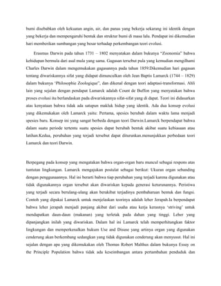 bumi disebabkan oleh kekuatan angin, air, dan panas yang bekerja sekarang ini identik dengan
yang bekerja dan mempengaruhi bentuk dan struktur bumi di masa lalu. Pendapat ini dikemudian
hari memberikan sumbangan yang besar terhadap perkembangan teori evolusi.

    Erasmus Darwin pada tahun 1731 – 1802 menyatakan dalam bukunya “Zoonomia” bahwa
kehidupan bermula dari asal mula yang sama. Gagasan tersebut pula yang kemudian mengilhami
Charles Darwin dalam mengemukakan gagasannya pada tahun 1859.Dikemudian hari gagasan
tentang diwariskannya sifat yang didapat dimunculkan oleh Jean Baptis Lamarck (1744 – 1829)
dalam bukunya ‘Philosophie Zoologique”, dan dikenal dengan teori adaptasi-transformasi. Ahli
lain yang sejalan dengan pendapat Lamarck adalah Count de Buffon yang menyatakan bahwa
proses evolusi itu berlandaskan pada diwariskannya sifat-sifat yang di dapat. Teori ini didasarkan
atas kenyataan bahwa tidak ada satupun makluk hidup yang identik. Ada dua konsep evolusi
yang dikemukakan oleh Lamarck yaitu: Pertama, spesies berubah dalam waktu lama menjadi
spesies baru. Konsep ini yang sangat berbeda dengan teori Darwin.Lamarck berpendapat bahwa
dalam suatu periode tertentu suatu spesies dapat berubah bentuk akibat suatu kebiasaan atau
latihan.Kedua, perubahan yang terjadi tersebut dapat diturunkan.menunjukkan perbedaan teori
Lamarck dan teori Darwin.



Berpegang pada konsep yang mengatakan bahwa organ-organ baru muncul sebagai respons atas
tuntutan lingkungan. Lamarck mengajukan postulat sebagai berikut: Ukuran organ sebanding
dengan penggunaannya. Hal ini berarti bahwa tiap perubahan yang terjadi karena digunakan atau
tidak digunakannya organ tersebut akan diwariskan kepada generasi keturunannya. Peristiwa
yang terjadi secara berulang-ulang akan berakibat terjadinya pembaharuan bentuk dan fungsi.
Contoh yang dipakai Lamarck untuk menjelaskan teorinya adalah leher Jerapah.Ia berpendapat
bahwa leher jerapah menjadi panjang akibat dari usaha atau kerja kerasnya ‘striving’ untuk
mendapatkan daun-daun (makanan) yang terletak pada dahan yang tinggi. Leher yang
dipanjangkan inilah yang diwariskan. Dalam hal ini Lamarck telah memperhitungkan faktor
lingkungan dan memperkenalkan hukum Use and Disuse yang artinya organ yang digunakan
cenderung akan berkembang sedangkan yang tidak digunakan cenderung akan menyusut. Hal ini
sejalan dengan apa yang dikemukakan oleh Thomas Robert Malthus dalam bukunya Essay on
the Principle Population bahwa tidak ada keseimbangan antara pertambahan penduduk dan
 