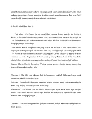 jumlah bahan makanan, artinya adanya perjuangan untuk hidup dimana kenaikan produksi bahan
makanan menurut deret hitung sedangkan kenaikan jumlah penduduk menurut deret ukur. Teori
Lamarck, oleh para ahli sejarah disebut: adaptasi-transformasi.



B. Teori Evolusi Masa Darwin



     Pada tahun 1859, Charles Darwin menerbitkan bukunya dengan judul On the Origin of
Species by Means of Natural Selection or the Preservation of Favoured Races in The Struggle for
Life. Dalam bukunya ini ditekankan bahwa untuk dapat bertahan hidup agar tidak punah perlu
adanya perjuangan untuk hidup.

Teori evolusi Darwin merupakan teori yang didasar atas fakta-fakta hasil observasi baik dari
lingkungan sekitarnya maupun dari peristiwa alam yang sesunggguhnya. Sebelumnya pada tahun
1858 Yoseph Hoken menerbitkan bukunya yang berjudul On the Tendency of Species to Form
Variation, and on the Perpetuation of Varieties and Species by Natural Mean of Sleection. Buku
ini diterbitkan sebagai upaya menggabungkan pendapat Charles Darwin dan Alfred Wallace.

Gagasan Charles Darwin dan Alfred Wallace tentang evolusi ditandai dengan adanya tiga
observasi dan dua kesimpulan, yaitu:



Observasi : Bila tidak ada tekanan dari lingkungannya, makhluk hidup cenderung untuk
memperbanyak diri seperti deret ukur.

Observasi : Dalam kondisi lapangan, meskipun anggota populasi sering berubah dalam jangka
waktu yang panjang, besarnya populasi adalah tetap.

Kesimpulan : Tidak semua telur dan sperma dapat menjadi zigot. Tidak semua zigot menjadi
dewasa.Tidak semua makhluk dewasa dapat bertahan dan mengadakan reproduksi.Untuk dapat
bertahan perlu adanya perjuangan.



Observasi : Tidak semua anggota suatu spesies adalah sama, dengan perkataan lain terjadi variasi
dalam spesies.
 