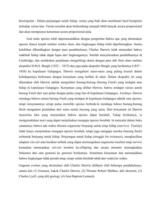 Kesimpulan : Dalam perjuangan untuk hidup, varian yang baik akan menikmati hasil kompetisi
terhadap varian lain. Varian tersebut akan berkembang menjadi lebih banyak secara proporsional
dan akan mempunyai keturunan secara proporsional pula.

     Asal mula spesies telah dipermasalahkan dengan pengertian bahwa apa yang dinamakan
spesies (baru) terjadi melalui seleksi alam, dan lingkungan hidup telah diperhitungkan. Suatiu
kelebihan dibandingkan dengan para pendahulunya, Charles Darwin telah menyadari bahwa
makhluk hidup tidak dapat lepas dari lingkungannya. Setelah menyelesaikan pendidikannya di
Cambridge, dan melakukan perjalanan mengelilingi dunia dengan para ahli ilmu alam melalui
ekspedisi H.M.S. Beagle (1832 – 1837) dan juga pada ekspedisi Beagle yang berikutnya (1837 –
1838) ke kepulauan Galapagos, Darwin mengalami masa-masa yang paling krusial dalam
kehidupannya berkenaan dengan kenyataan yang terlihat di alam. Dalam ekspedisi ini yang
dikerjakan oleh Darwin adalah mengoleksi burung-burung (burung Finch) yang terdapat atau
hidup di kepulauan Galapagos. Kenyataan yang dilihat Darwin, bahwa terdapat variasi paruh
burung Finch dari satu pulau dengan pulau yang lain di kepulauan Galapagos. Awalnya, Darwin
menduga bahwa semua burung Finch yang terdapat di kepulauan Galapagos adalah satu spesies,
tetapi kenyataannya setiap pulau memiliki spesies berbeda.Ia menduga bahwa burung-burung
finch mengalami perubahan dari suatu nenek moyang yang sama. Dari kenyataan ini Darwin
menerima idea yang menyatakan bahwa spesies dapat berubah. Tahap berikutnya, ia
mengemukakan teori yang dapat menjelaskan mengapa spesies berubah. Ia mencatat dalam buku
catatannya bahwa ada waktu dimana organisme berjuang untuk tetap hidup (survive). Teorinya
tidak hanya menjelaskan mengapa spesies berubah, tetapi juga mengapa mereka (burung finch)
terbentuk berjuang untuk hidup. Perjuangan untuk hidup (struggle for existence), menghasilkan
adaptasi ciri-ciri atau karakter terbaik yang dapat memunginkan organisme tersebut tetap survive
kemudian menurunkan ciri-ciri tersebut ke-offspring dan secara otomatis meningkatkan
frekuensi dari satu generasi ke generasi berikutnya. Sementara kenyataan lain menunjukkan
bahwa lingkungan tidak pernah tetap, tetapi selalu berubah-ubah dari waktu ke waktu.

Gagasan evolusi yang dicetuskan oleh Charles Darwin diilhami oleh beberapa pendahulunya,
antara lain (1) Erasmus, kakek Charles Darwin, (2) Thomas Robert Malthus, ahli ekonomi, (3)
Charles Lyell, yang ahli geologi, (4) Jean Baptista Lamarck.
 