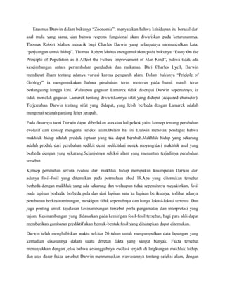 Erasmus Darwin dalam bukunya “Zoonomia”, menyatakan bahwa kehidupan itu berasal dari
asal mula yang sama, dan bahwa respons fungsional akan diwariskan pada keturunannya.
Thomas Robert Maltus menarik bagi Charles Darwin yang selanjutnya memunculkan kata,
“perjuangan untuk hidup”. Thomas Robert Maltus mengemukakan pada bukunya “Essay On the
Principle of Population as it Affect the Fulture Improvement of Man Kind”, bahwa tidak ada
keseimbangan antara pertambahan penduduk dan makanan. Dari Charles Lyell, Darwin
mendapat ilham tentang adanya variasi karena pengaruh alam. Dalam bukunya “Priciple of
Geology” ia mengemukakan bahwa perubahan terus menerus pada bumi, masih terus
berlangsung hingga kini. Walaupun gagasan Lamarck tidak disetujui Darwin sepenuhnya, ia
tidak menolak gagasan Lamarck tentang diwariskannya sifat yang didapat (acquired character).
Terjemahan Darwin tentang sifat yang didapat, yang lebih berbeda dengan Lamarck adalah
mengenai sejarah panjang leher jerapah.

Pada dasarnya teori Darwin dapat dibedakan atas dua hal pokok yaitu konsep tentang perubahan
evolutif dan konsep mengenai seleksi alam.Dalam hal ini Darwin menolak pendapat bahwa
makhluk hidup adalah produk ciptaan yang tak dapat berubah.Makhluk hidup yang sekarang
adalah produk dari perubahan sedikit demi sedikitdari nenek moyang/dari makhluk asal yang
berbeda dengan yang sekarang.Selanjutnya seleksi alam yang menuntun terjadinya perubahan
tersebut.

Konsep perubahan secara evolusi dari makhluk hidup merupakan kesimpulan Darwin dari
adanya fosil-fosil yang ditemukan pada permulaan abad 19.Apa yang ditemukan tersebut
berbeda dengan makhluk yang ada sekarang dan walaupun tidak sepenuhnya meyakinkan, fosil
pada lapisan berbeda, berbeda pula dan dari lapisan satu ke lapisan berikutnya, terlihat adanya
perubahan berkesinambungan, meskipun tidak sepenuhnya dan hanya lokasi-lokasi tertentu. Dan
juga penting untuk kejelasan kesinambungan tersebut perlu pengamatan dan interpretasi yang
tajam. Kesinambungan yang didasarkan pada kemiripan fosil-fosil tersebut, bagi para ahli dapat
memberikan gambaran prediktif akan bentuk-bentuk fosil yang diharapkan dapat ditemukan.

Darwin telah menghabiskan waktu sekitar 20 tahun untuk mengumpulkan data lapangan yang
kemudian disusunnya dalam suatu deretan fakta yang sangat banyak. Fakta tersebut
menunjukkan dengan jelas bahwa sesungguhnya evolusi terjadi di lingkungan makhluk hidup,
dan atas dasar fakta tersebut Darwin menrumuskan wawasannya tentang seleksi alam, dengan
 