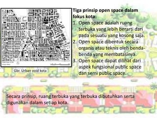Tiga prinsip open space dalam
                              fokus kota:
                              1. Open space adalah ruang
                                 terbuka yang lebih berarti dari
                                 pada sesuatu yang kosong saja.
                              2. Open space dibentuk secara
                                 organis atau teknis oleh benda-
                                 benda yang membatasinya.
                              3. Open space dapat dilihat dari
                                 aspek fungsional public space
   Gbr. Urban void kota
                                 dan semi public space.



Secara prinsip, ruang terbuka yang terbuka dibutuhkan serta
digunakan dalam setiap kota.
 