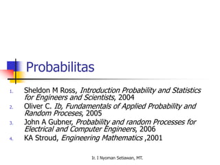 Ir. I Nyoman Setiawan, MT.
Probabilitas
1. Sheldon M Ross, Introduction Probability and Statistics
for Engineers and Scientists, 2004
2. Oliver C. Ib, Fundamentals of Applied Probability and
Random Proceses, 2005
3. John A Gubner, Probability and random Processes for
Electrical and Computer Engineers, 2006
4. KA Stroud, Engineering Mathematics ,2001
 