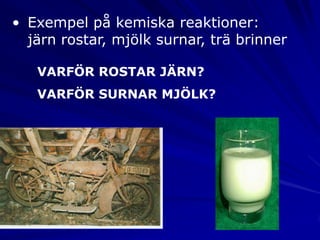 • Exempel på kemiska reaktioner:
  järn rostar, mjölk surnar, trä brinner

   VARFÖR ROSTAR JÄRN?
   VARFÖR SURNAR MJÖLK?
 