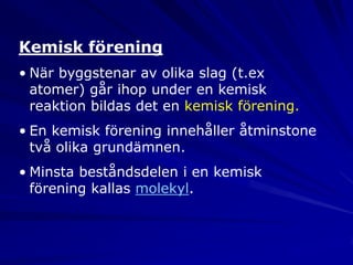 Kemisk förening
• När byggstenar av olika slag (t.ex
  atomer) går ihop under en kemisk
  reaktion bildas det en kemisk förening.
• En kemisk förening innehåller åtminstone
  två olika grundämnen.
• Minsta beståndsdelen i en kemisk
  förening kallas molekyl.
 