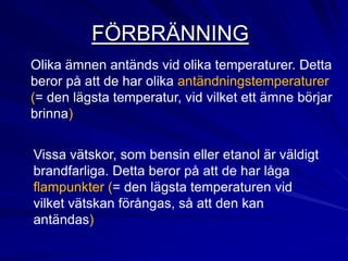 FÖRBRÄNNING
Olika ämnen antänds vid olika temperaturer. Detta
beror på att de har olika antändningstemperaturer
(= den lägsta temperatur, vid vilket ett ämne börjar
brinna)


Vissa vätskor, som bensin eller etanol är väldigt
brandfarliga. Detta beror på att de har låga
flampunkter (= den lägsta temperaturen vid
vilket vätskan förångas, så att den kan
antändas)
 