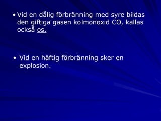 • Vid en dålig förbränning med syre bildas
  den giftiga gasen kolmonoxid CO, kallas
  också os.



• Vid en häftig förbränning sker en
  explosion.
 