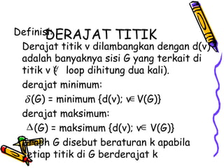 DERAJAT TITIK Definisi: Derajat titik v dilambangkan dengan d(v) adalah banyaknya sisi G yang terkait di titik v (  loop dihitung dua kali). derajat minimum:   (G) = minimum {d(v); v  V(G)} derajat maksimum:   (G) = maksimum {d(v); v  V(G)} Graph G disebut beraturan k apabila setiap titik di G berderajat k 