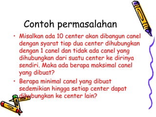 Contoh permasalahan Misalkan ada 10 center akan dibangun canel dengan syarat tiap dua center dihubungkan dengan 1 canel dan tidak ada canel yang dihubungkan dari suatu center ke dirinya sendiri. Maka ada berapa maksimal canel yang dibuat? Berapa minimal canel yang dibuat sedemikian hingga setiap center dapat dihubungkan ke center lain? 