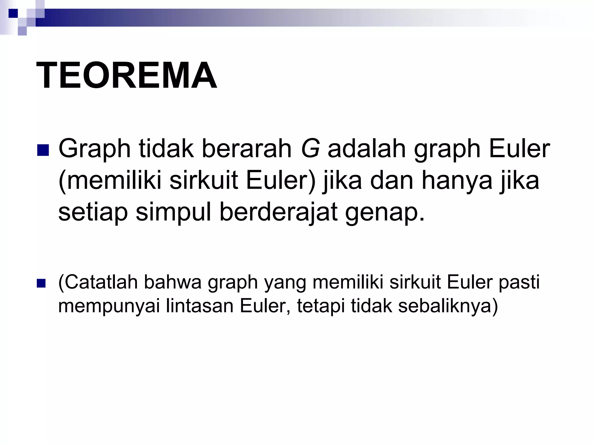 TEOREMA
   Graph tidak berarah G adalah graph Euler
    (memiliki sirkuit Euler) jika dan hanya jika
    setiap simpul berderajat genap.

   (Catatlah bahwa graph yang memiliki sirkuit Euler pasti
    mempunyai lintasan Euler, tetapi tidak sebaliknya)
 