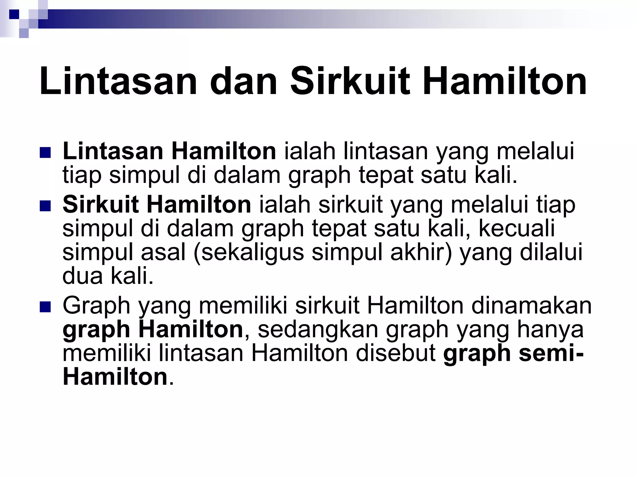 Lintasan dan Sirkuit Hamilton
   Lintasan Hamilton ialah lintasan yang melalui
    tiap simpul di dalam graph tepat satu kali.
   Sirkuit Hamilton ialah sirkuit yang melalui tiap
    simpul di dalam graph tepat satu kali, kecuali
    simpul asal (sekaligus simpul akhir) yang dilalui
    dua kali.
   Graph yang memiliki sirkuit Hamilton dinamakan
    graph Hamilton, sedangkan graph yang hanya
    memiliki lintasan Hamilton disebut graph semi-
    Hamilton.
 