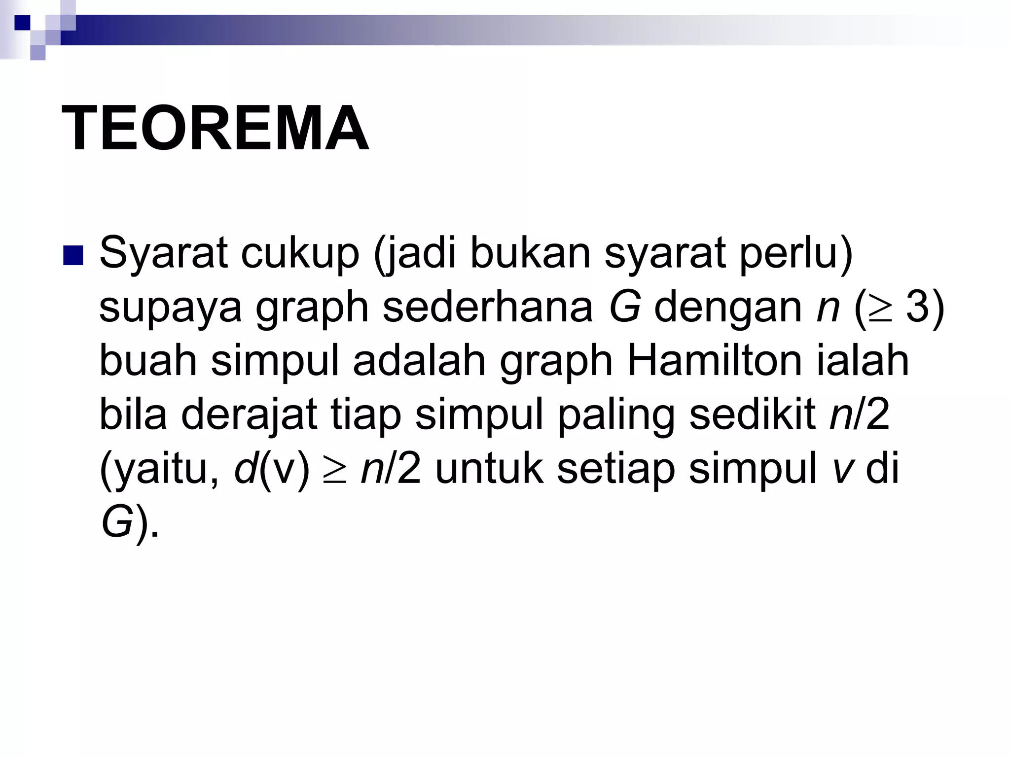 TEOREMA
   Syarat cukup (jadi bukan syarat perlu)
    supaya graph sederhana G dengan n ( 3)
    buah simpul adalah graph Hamilton ialah
    bila derajat tiap simpul paling sedikit n/2
    (yaitu, d(v) n/2 untuk setiap simpul v di
    G).
 