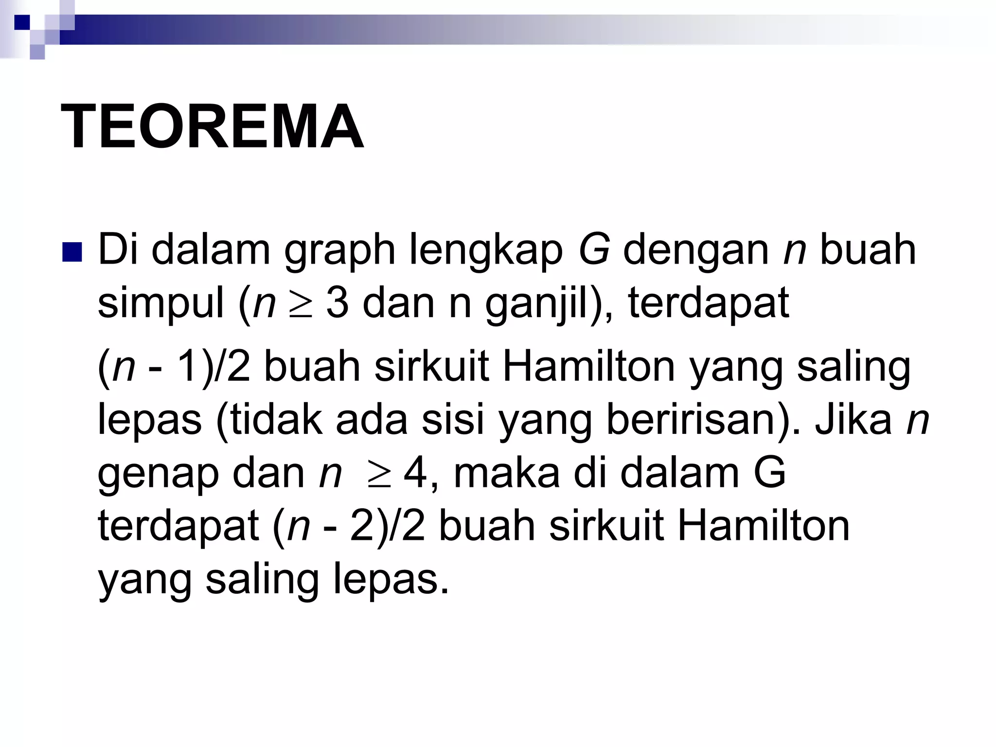 TEOREMA
   Di dalam graph lengkap G dengan n buah
    simpul (n 3 dan n ganjil), terdapat
    (n - 1)/2 buah sirkuit Hamilton yang saling
    lepas (tidak ada sisi yang beririsan). Jika n
    genap dan n 4, maka di dalam G
    terdapat (n - 2)/2 buah sirkuit Hamilton
    yang saling lepas.
 