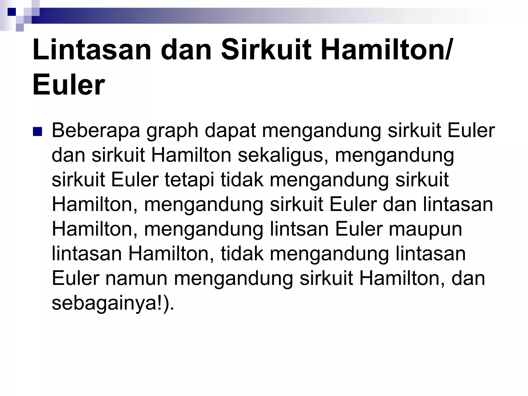Lintasan dan Sirkuit Hamilton/
Euler
   Beberapa graph dapat mengandung sirkuit Euler
    dan sirkuit Hamilton sekaligus, mengandung
    sirkuit Euler tetapi tidak mengandung sirkuit
    Hamilton, mengandung sirkuit Euler dan lintasan
    Hamilton, mengandung lintsan Euler maupun
    lintasan Hamilton, tidak mengandung lintasan
    Euler namun mengandung sirkuit Hamilton, dan
    sebagainya!).
 