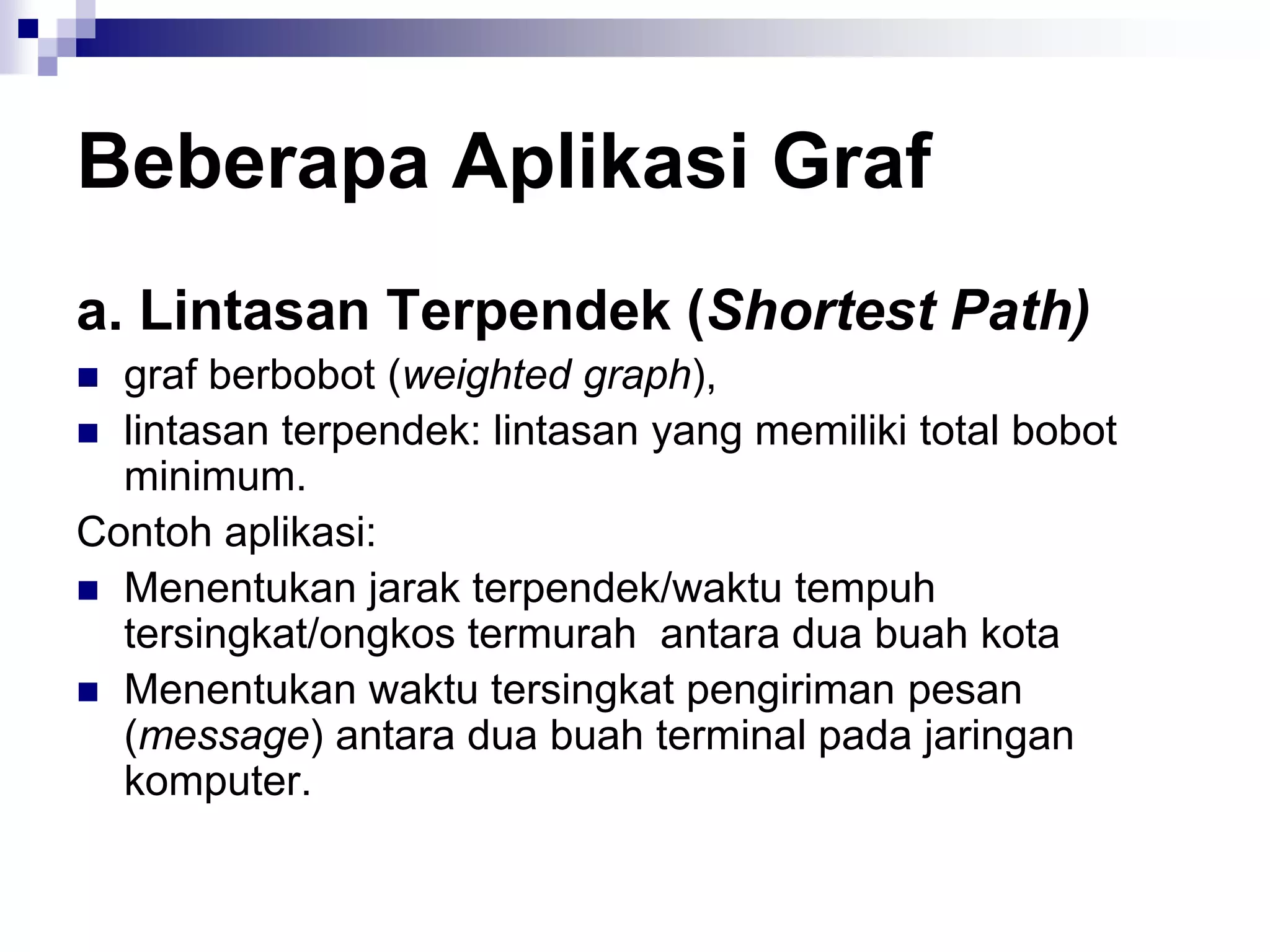 Beberapa Aplikasi Graf
a. Lintasan Terpendek (Shortest Path)
 graf berbobot (weighted graph),
 lintasan terpendek: lintasan yang memiliki total bobot
  minimum.
Contoh aplikasi:
 Menentukan jarak terpendek/waktu tempuh
  tersingkat/ongkos termurah antara dua buah kota
 Menentukan waktu tersingkat pengiriman pesan
  (message) antara dua buah terminal pada jaringan
  komputer.
 
