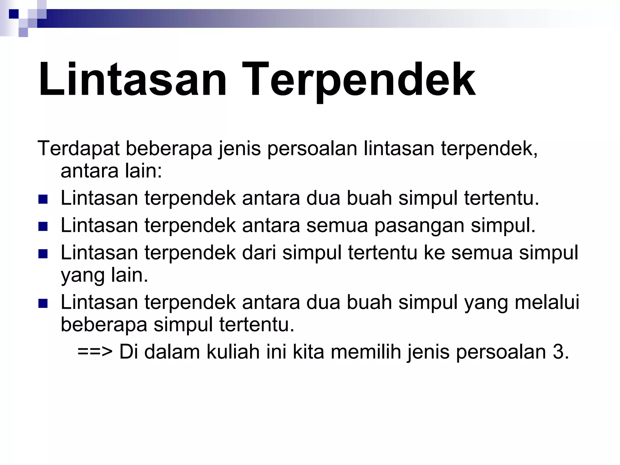 Lintasan Terpendek
Terdapat beberapa jenis persoalan lintasan terpendek,
  antara lain:
 Lintasan terpendek antara dua buah simpul tertentu.
 Lintasan terpendek antara semua pasangan simpul.
 Lintasan terpendek dari simpul tertentu ke semua simpul
  yang lain.
 Lintasan terpendek antara dua buah simpul yang melalui
  beberapa simpul tertentu.
    ==> Di dalam kuliah ini kita memilih jenis persoalan 3.
 
