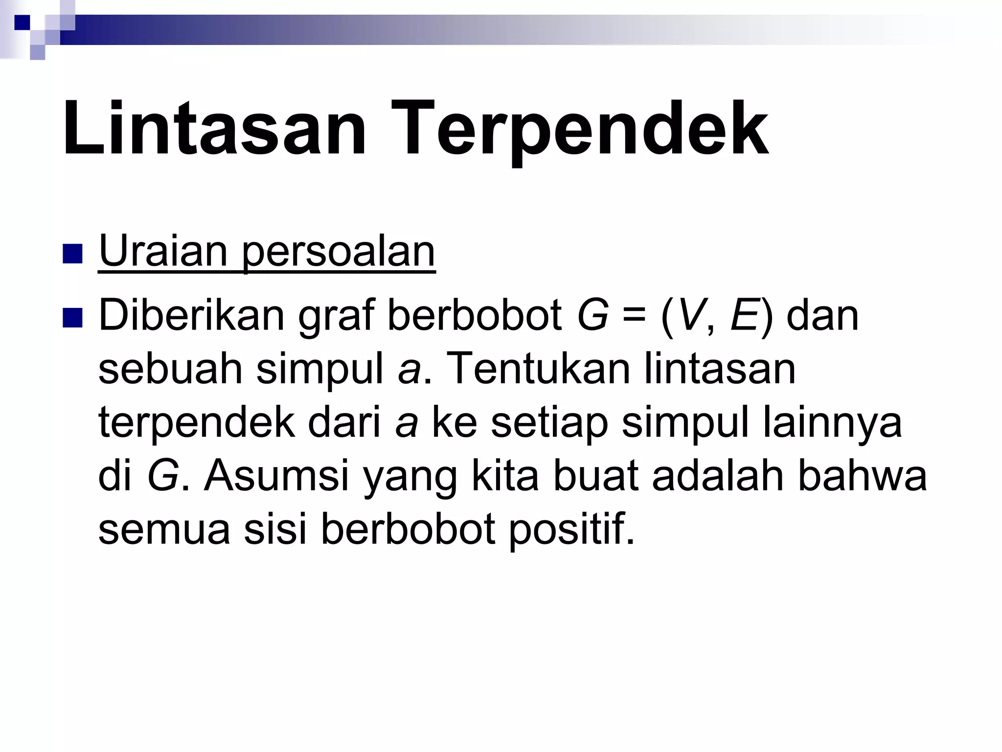 Lintasan Terpendek
 Uraian persoalan
 Diberikan graf berbobot G = (V, E) dan
  sebuah simpul a. Tentukan lintasan
  terpendek dari a ke setiap simpul lainnya
  di G. Asumsi yang kita buat adalah bahwa
  semua sisi berbobot positif.
 