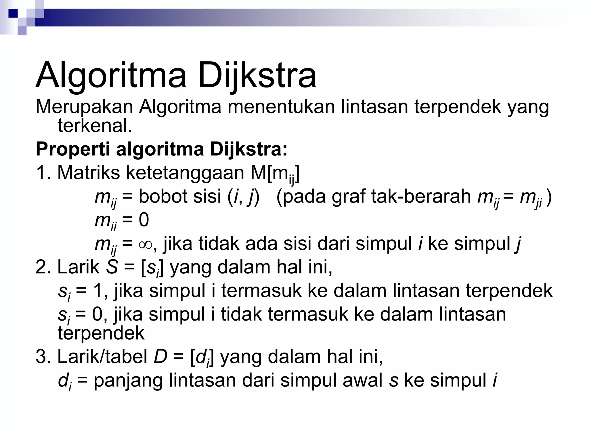 Algoritma Dijkstra
Merupakan Algoritma menentukan lintasan terpendek yang
   terkenal.
Properti algoritma Dijkstra:
1. Matriks ketetanggaan M[mij]
        mij = bobot sisi (i, j) (pada graf tak-berarah mij = mji )
        mii = 0
        mij = , jika tidak ada sisi dari simpul i ke simpul j
2. Larik S = [si] yang dalam hal ini,
   si = 1, jika simpul i termasuk ke dalam lintasan terpendek
   si = 0, jika simpul i tidak termasuk ke dalam lintasan
   terpendek
3. Larik/tabel D = [di] yang dalam hal ini,
   di = panjang lintasan dari simpul awal s ke simpul i
 