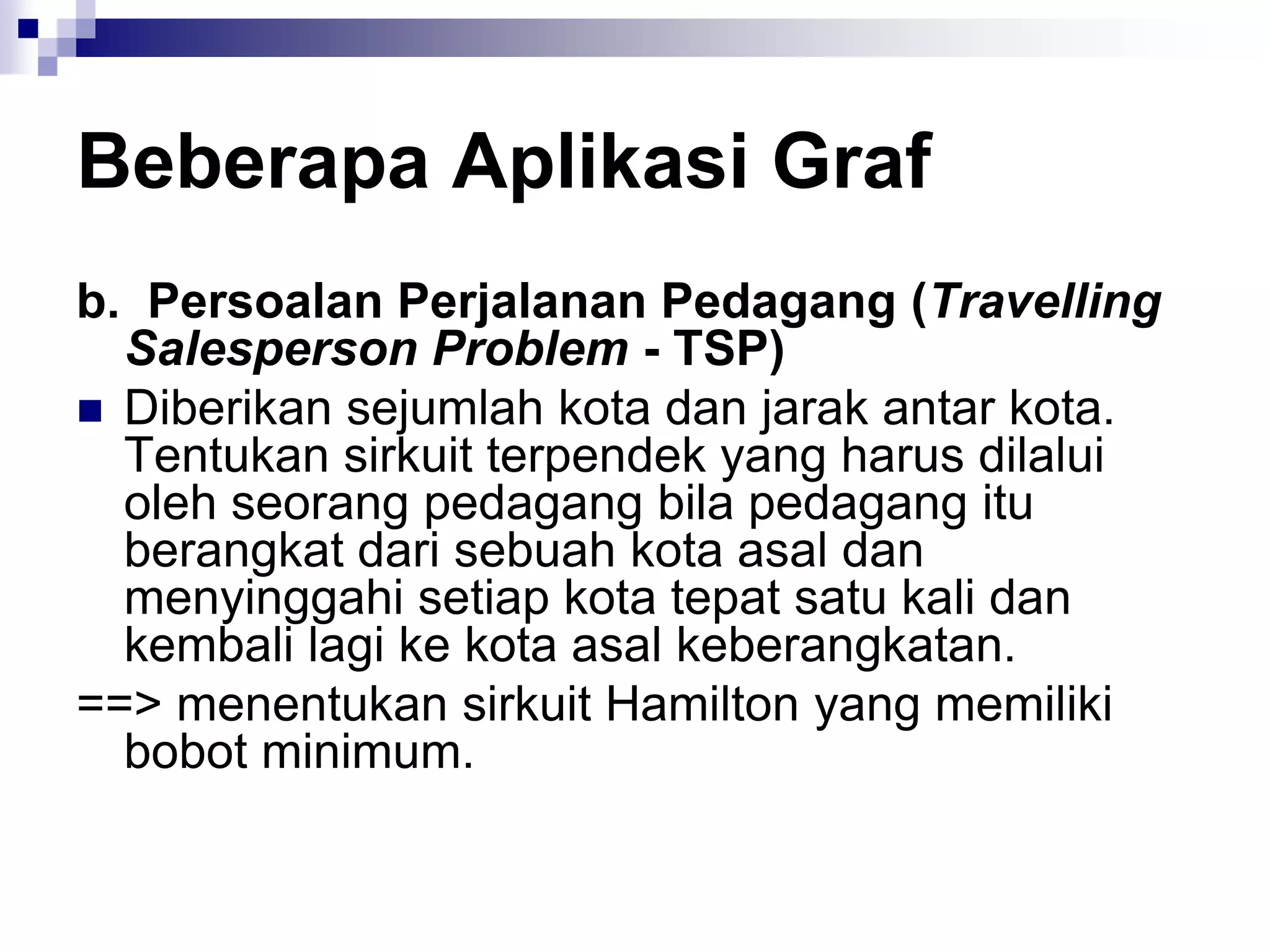 Beberapa Aplikasi Graf
b. Persoalan Perjalanan Pedagang (Travelling
  Salesperson Problem - TSP)
 Diberikan sejumlah kota dan jarak antar kota.
  Tentukan sirkuit terpendek yang harus dilalui
  oleh seorang pedagang bila pedagang itu
  berangkat dari sebuah kota asal dan
  menyinggahi setiap kota tepat satu kali dan
  kembali lagi ke kota asal keberangkatan.
==> menentukan sirkuit Hamilton yang memiliki
  bobot minimum.
 