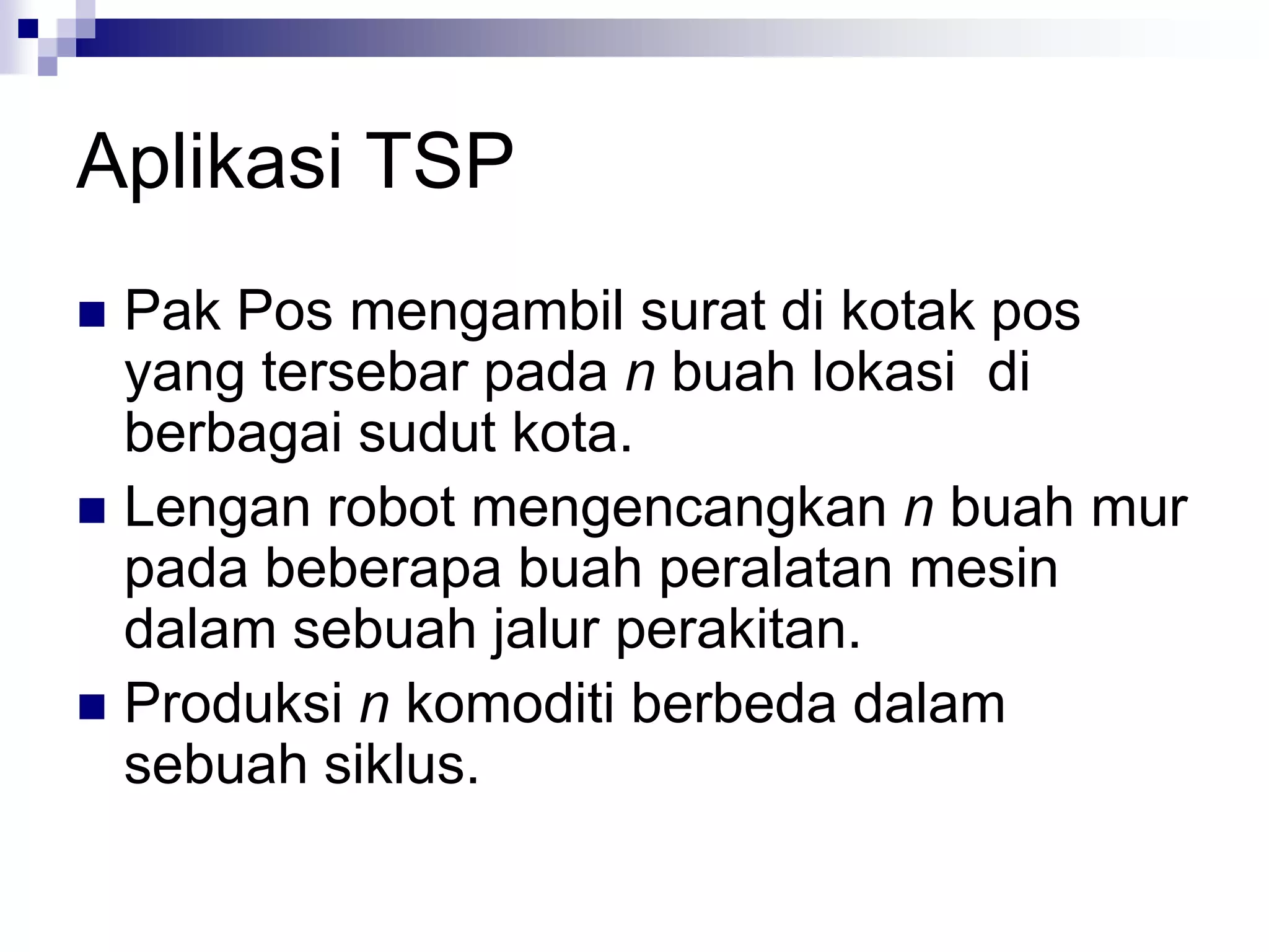 Aplikasi TSP
 Pak Pos mengambil surat di kotak pos
  yang tersebar pada n buah lokasi di
  berbagai sudut kota.
 Lengan robot mengencangkan n buah mur
  pada beberapa buah peralatan mesin
  dalam sebuah jalur perakitan.
 Produksi n komoditi berbeda dalam
  sebuah siklus.
 