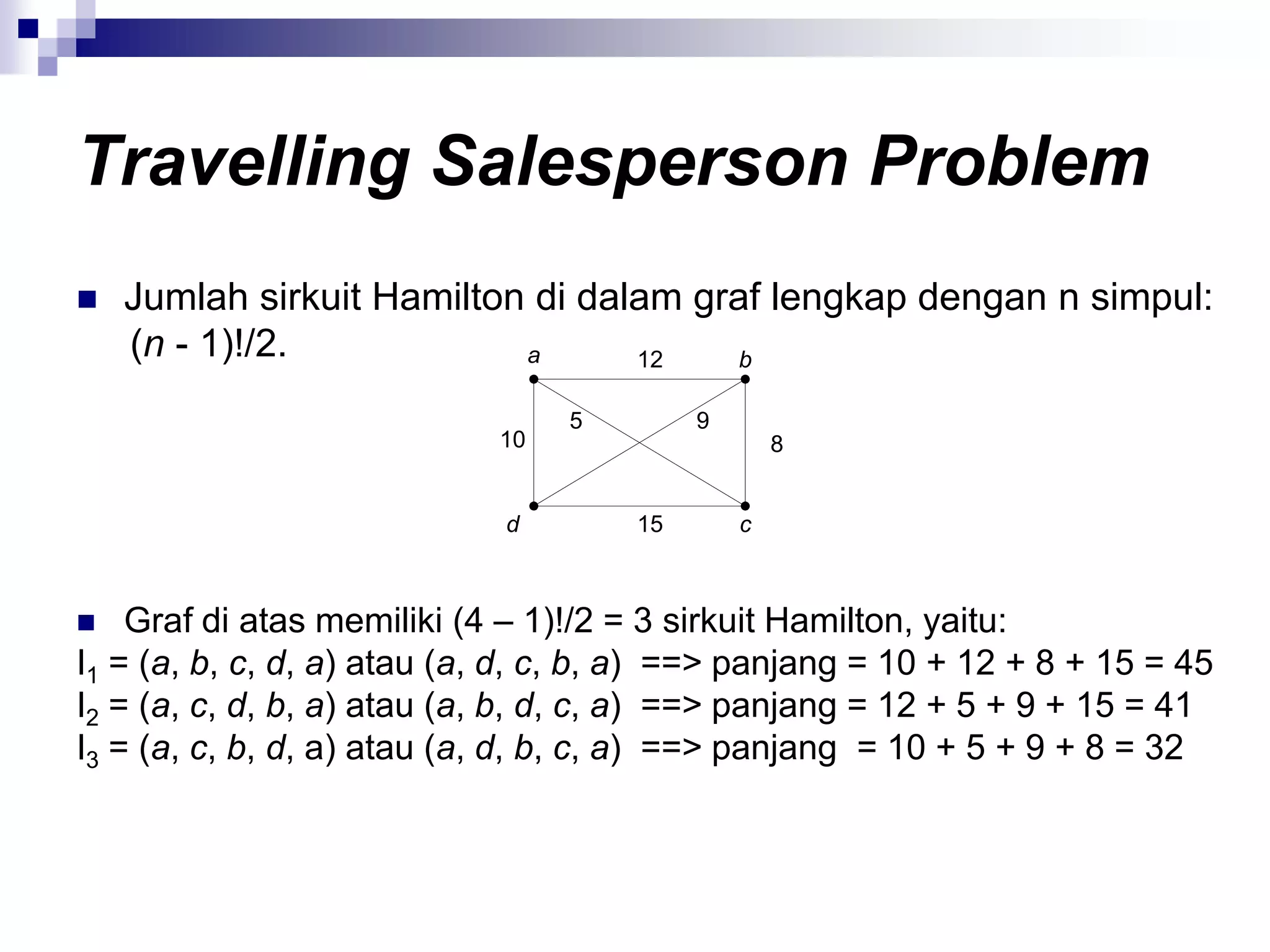 Travelling Salesperson Problem
   Jumlah sirkuit Hamilton di dalam graf lengkap dengan n simpul:
    (n - 1)!/2.            a      12    b

                                 5        9
                            10                    8


                             d       15       c



   Graf di atas memiliki (4 – 1)!/2 = 3 sirkuit Hamilton, yaitu:
I1 = (a, b, c, d, a) atau (a, d, c, b, a) ==> panjang = 10 + 12 + 8 + 15 = 45
I2 = (a, c, d, b, a) atau (a, b, d, c, a) ==> panjang = 12 + 5 + 9 + 15 = 41
I3 = (a, c, b, d, a) atau (a, d, b, c, a) ==> panjang = 10 + 5 + 9 + 8 = 32
 