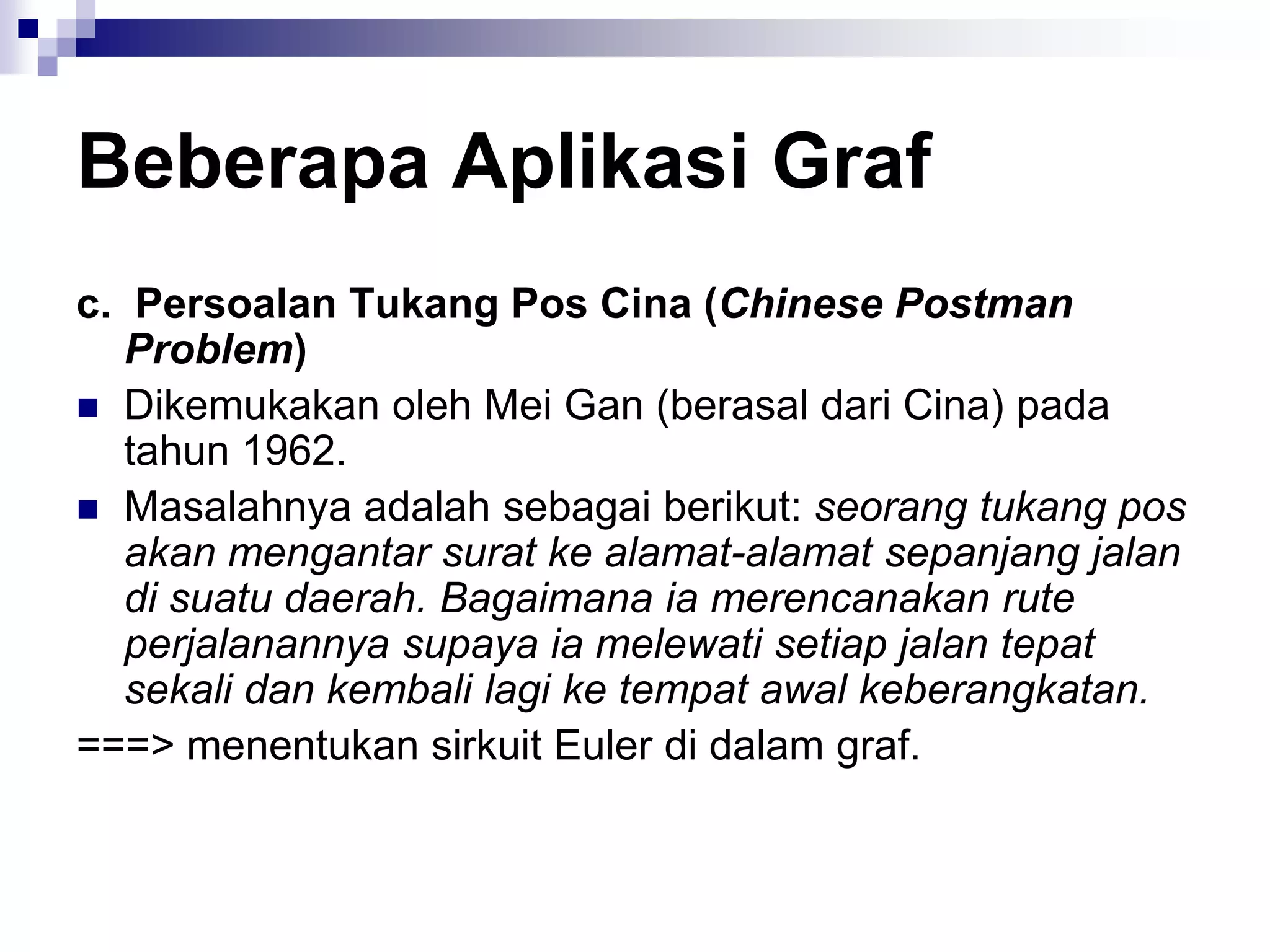 Beberapa Aplikasi Graf
c. Persoalan Tukang Pos Cina (Chinese Postman
   Problem)
 Dikemukakan oleh Mei Gan (berasal dari Cina) pada
   tahun 1962.
 Masalahnya adalah sebagai berikut: seorang tukang pos
   akan mengantar surat ke alamat-alamat sepanjang jalan
   di suatu daerah. Bagaimana ia merencanakan rute
   perjalanannya supaya ia melewati setiap jalan tepat
   sekali dan kembali lagi ke tempat awal keberangkatan.
===> menentukan sirkuit Euler di dalam graf.
 